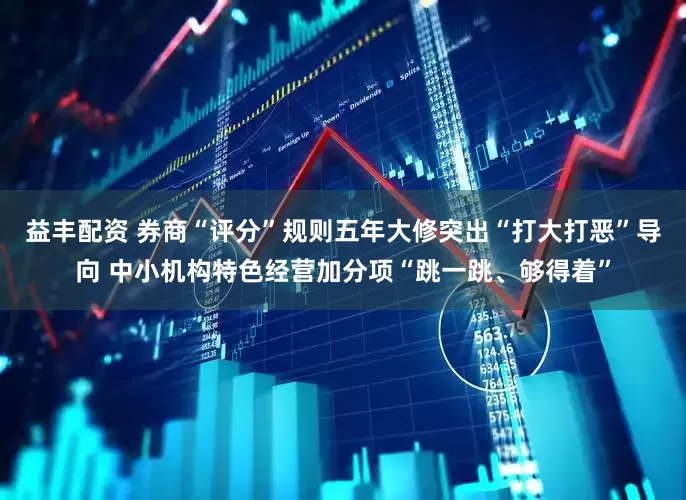 益丰配资 券商“评分”规则五年大修突出“打大打恶”导向 中小机构特色经营加分项“跳一跳、够得着”