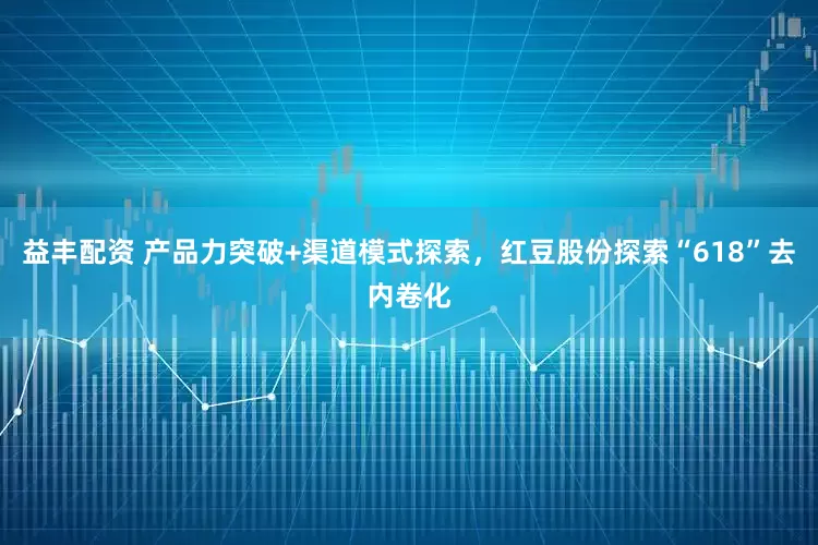 益丰配资 产品力突破+渠道模式探索，红豆股份探索“618”去内卷化