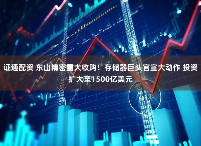 证通配资 东山精密重大收购！存储器巨头官宣大动作 投资扩大至1500亿美元
