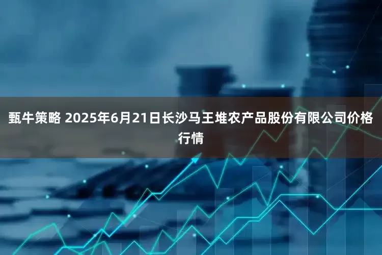 甄牛策略 2025年6月21日长沙马王堆农产品股份有限公司价格行情