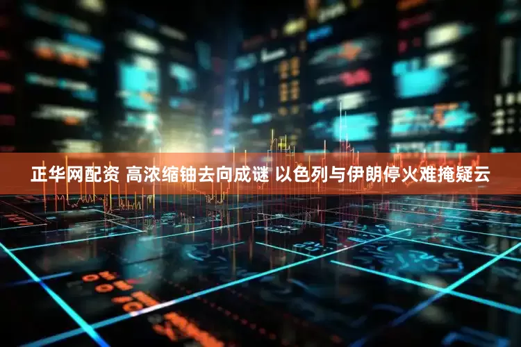 正华网配资 高浓缩铀去向成谜 以色列与伊朗停火难掩疑云