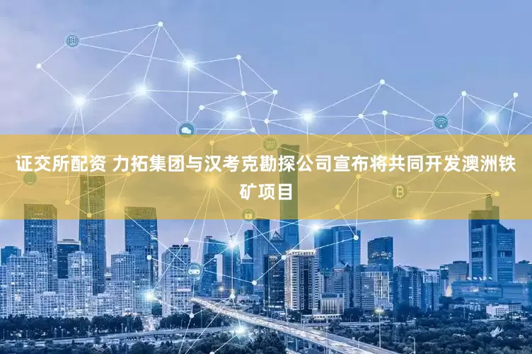 证交所配资 力拓集团与汉考克勘探公司宣布将共同开发澳洲铁矿项目