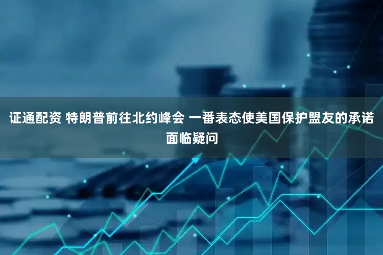 证通配资 特朗普前往北约峰会 一番表态使美国保护盟友的承诺面临疑问