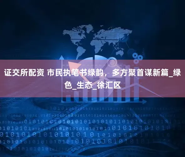 证交所配资 市民执笔书绿韵，多方聚首谋新篇_绿色_生态_徐汇区