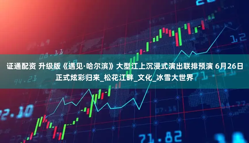 证通配资 升级版《遇见·哈尔滨》大型江上沉浸式演出联排预演 6月26日正式炫彩归来_松花江畔_文化_冰雪大世界
