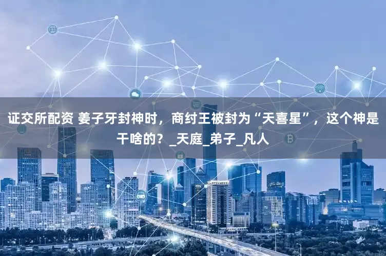 证交所配资 姜子牙封神时，商纣王被封为“天喜星”，这个神是干啥的？_天庭_弟子_凡人