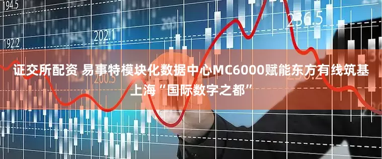证交所配资 易事特模块化数据中心MC6000赋能东方有线筑基上海“国际数字之都”
