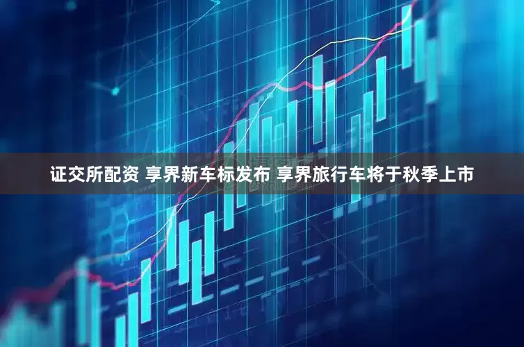 证交所配资 享界新车标发布 享界旅行车将于秋季上市
