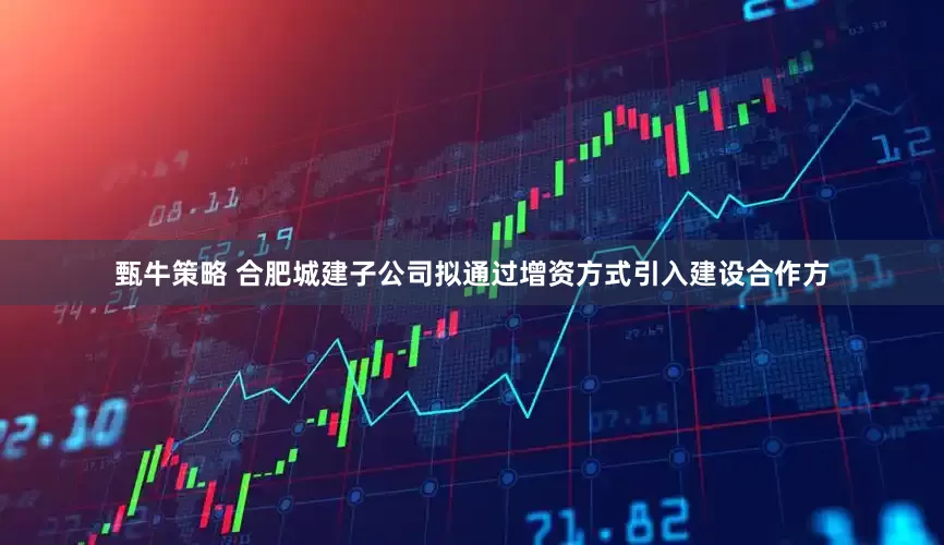 甄牛策略 合肥城建子公司拟通过增资方式引入建设合作方