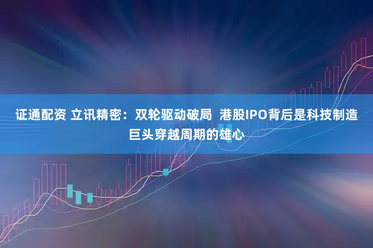 证通配资 立讯精密：双轮驱动破局  港股IPO背后是科技制造巨头穿越周期的雄心