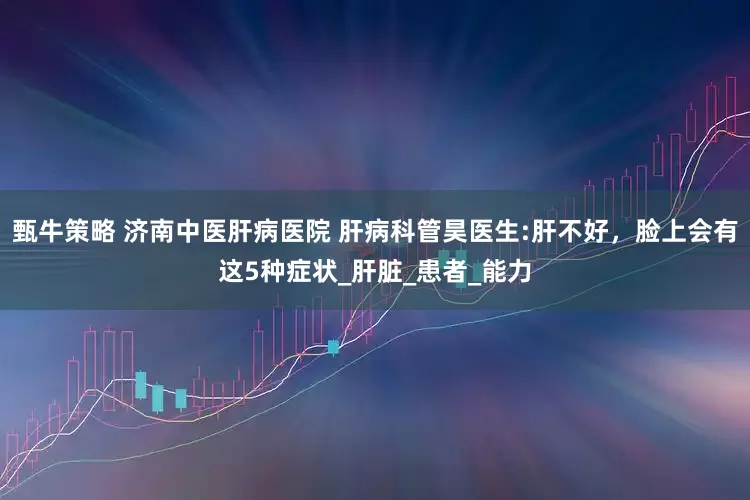 甄牛策略 济南中医肝病医院 肝病科管昊医生:肝不好，脸上会有这5种症状_肝脏_患者_能力
