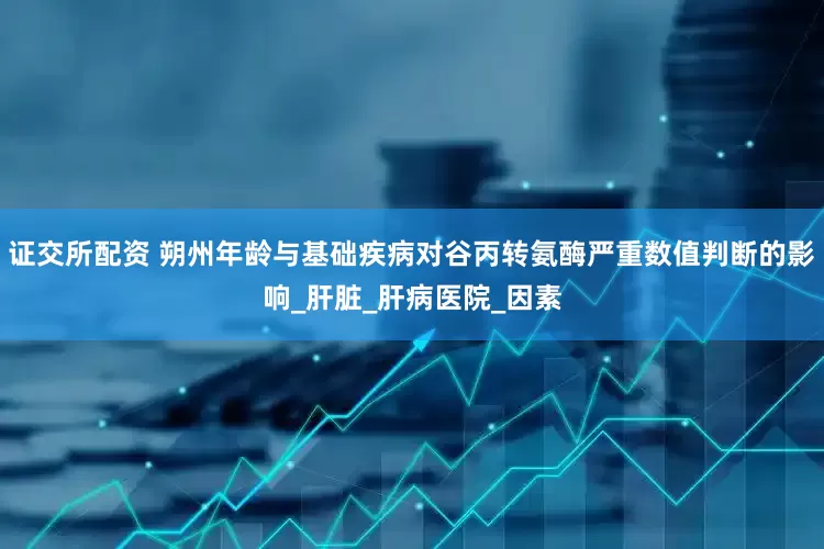 证交所配资 朔州年龄与基础疾病对谷丙转氨酶严重数值判断的影响_肝脏_肝病医院_因素