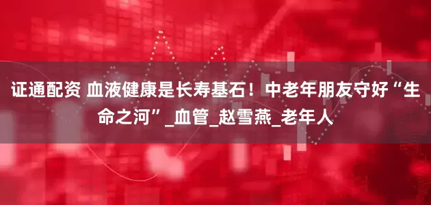 证通配资 血液健康是长寿基石！中老年朋友守好“生命之河”_血管_赵雪燕_老年人