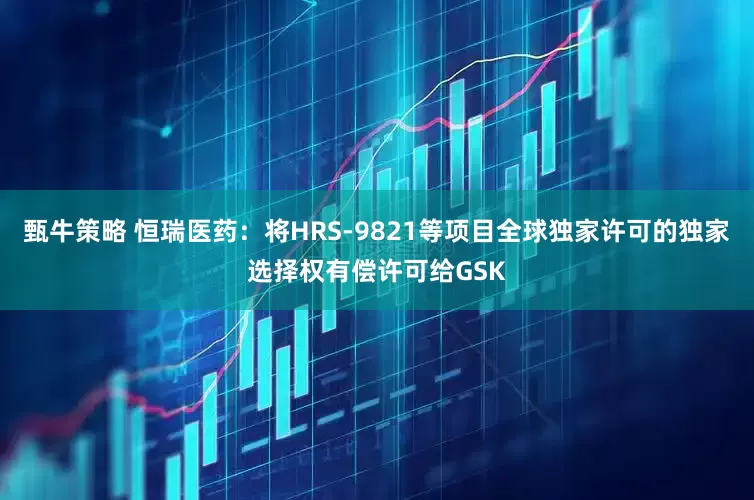 甄牛策略 恒瑞医药：将HRS-9821等项目全球独家许可的独家选择权有偿许可给GSK