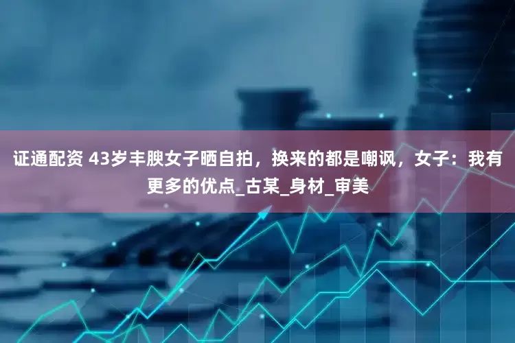 证通配资 43岁丰腴女子晒自拍，换来的都是嘲讽，女子：我有更多的优点_古某_身材_审美