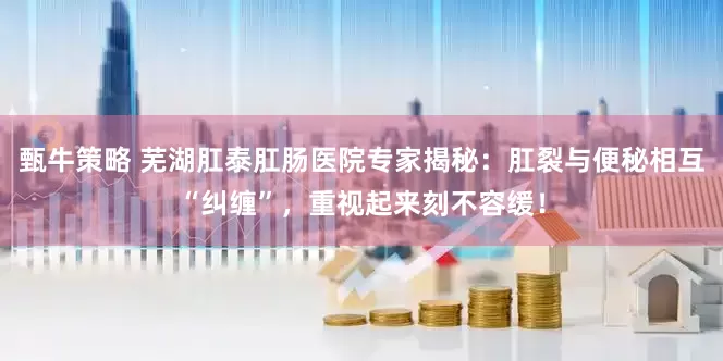 甄牛策略 芜湖肛泰肛肠医院专家揭秘：肛裂与便秘相互“纠缠”，重视起来刻不容缓！