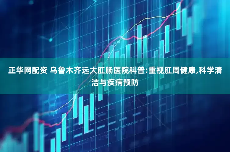 正华网配资 乌鲁木齐远大肛肠医院科普:重视肛周健康,科学清洁与疾病预防