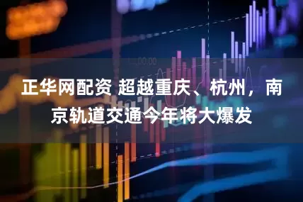 正华网配资 超越重庆、杭州，南京轨道交通今年将大爆发