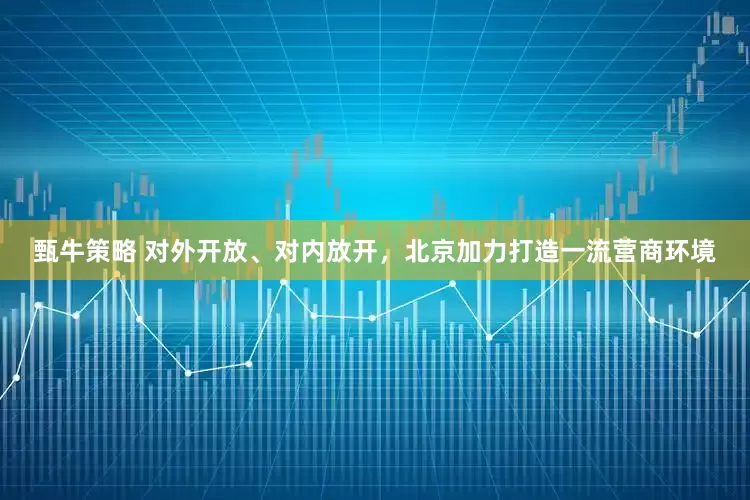 甄牛策略 对外开放、对内放开，北京加力打造一流营商环境