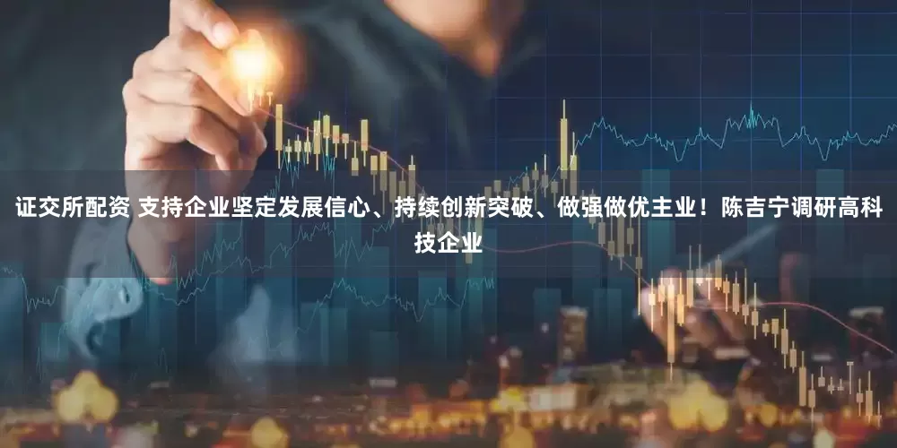 证交所配资 支持企业坚定发展信心、持续创新突破、做强做优主业！陈吉宁调研高科技企业