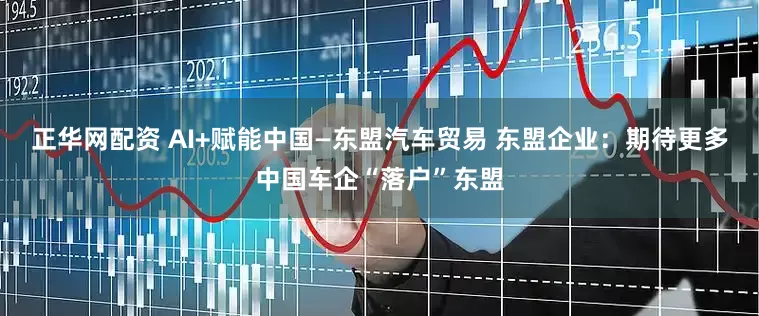 正华网配资 AI+赋能中国—东盟汽车贸易 东盟企业：期待更多中国车企“落户”东盟