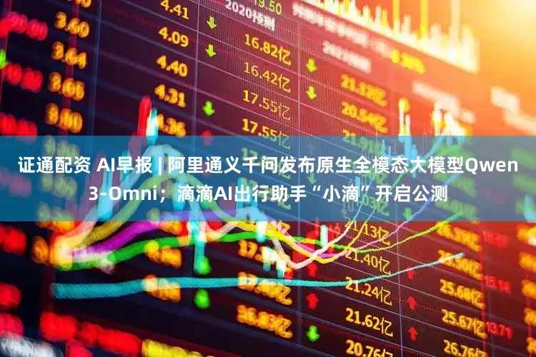 证通配资 AI早报 | 阿里通义千问发布原生全模态大模型Qwen3-Omni；滴滴AI出行助手“小滴”开启公测