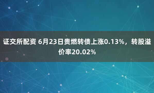 证交所配资 6月23日贵燃转债上涨0.13%，转股溢价率20.02%